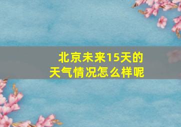 北京未来15天的天气情况怎么样呢