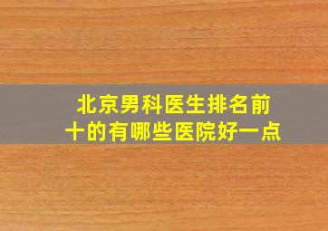 北京男科医生排名前十的有哪些医院好一点