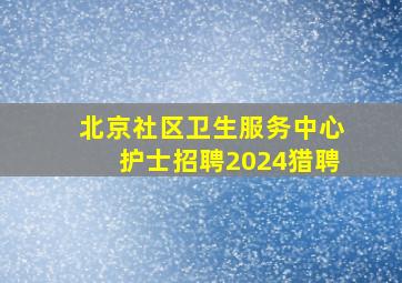 北京社区卫生服务中心护士招聘2024猎聘