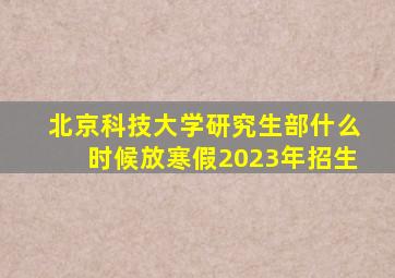 北京科技大学研究生部什么时候放寒假2023年招生