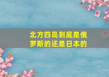 北方四岛到底是俄罗斯的还是日本的