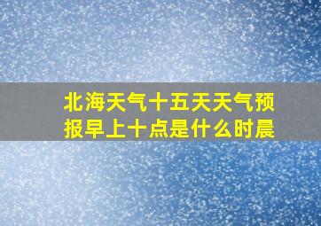 北海天气十五天天气预报早上十点是什么时晨