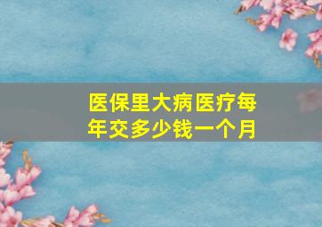 医保里大病医疗每年交多少钱一个月