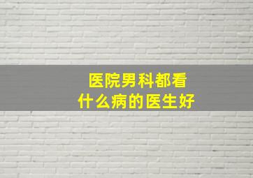 医院男科都看什么病的医生好