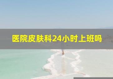 医院皮肤科24小时上班吗