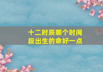 十二时辰哪个时间段出生的命好一点