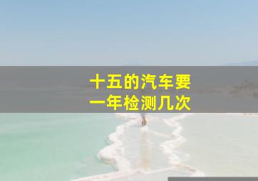 十五的汽车要一年检测几次