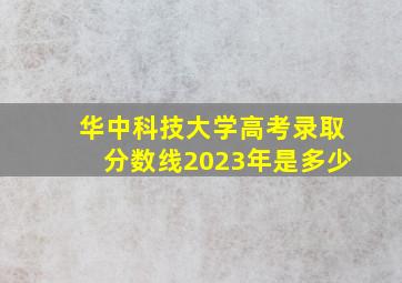 华中科技大学高考录取分数线2023年是多少