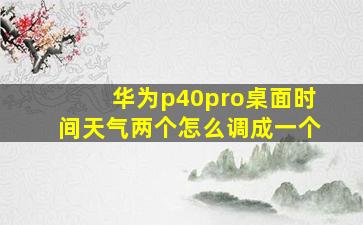 华为p40pro桌面时间天气两个怎么调成一个