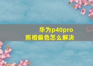 华为p40pro照相偏色怎么解决