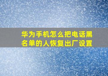 华为手机怎么把电话黑名单的人恢复出厂设置