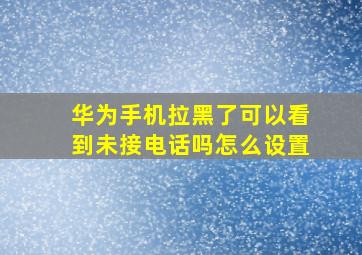 华为手机拉黑了可以看到未接电话吗怎么设置