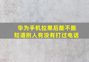 华为手机拉黑后能不能知道别人有没有打过电话