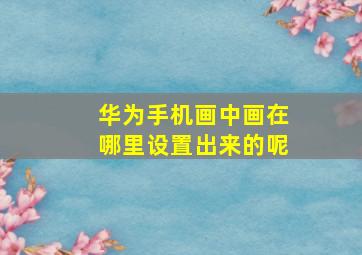 华为手机画中画在哪里设置出来的呢