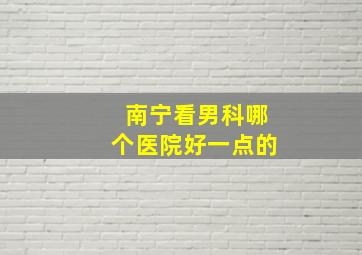 南宁看男科哪个医院好一点的