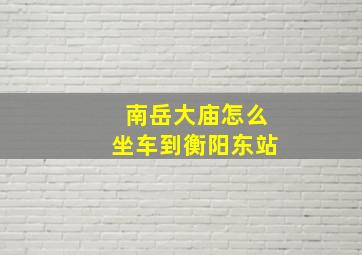 南岳大庙怎么坐车到衡阳东站