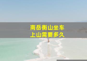 南岳衡山坐车上山需要多久