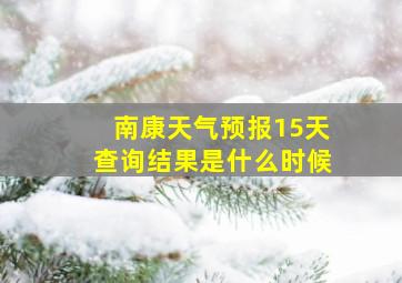 南康天气预报15天查询结果是什么时候