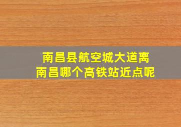 南昌县航空城大道离南昌哪个高铁站近点呢