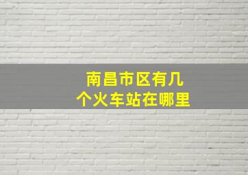 南昌市区有几个火车站在哪里