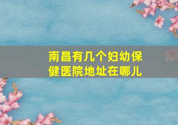 南昌有几个妇幼保健医院地址在哪儿