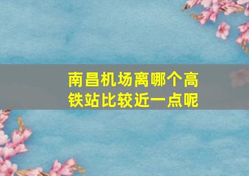 南昌机场离哪个高铁站比较近一点呢