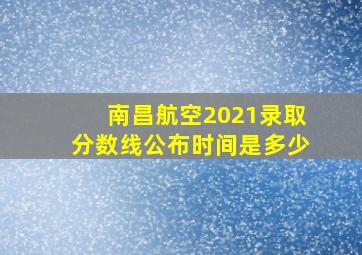 南昌航空2021录取分数线公布时间是多少