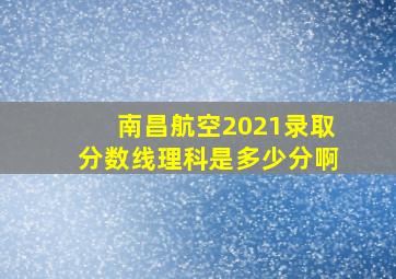 南昌航空2021录取分数线理科是多少分啊