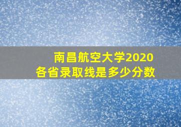 南昌航空大学2020各省录取线是多少分数