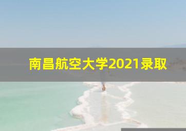 南昌航空大学2021录取