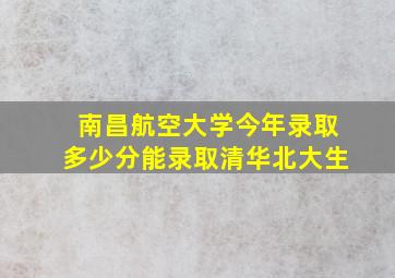 南昌航空大学今年录取多少分能录取清华北大生