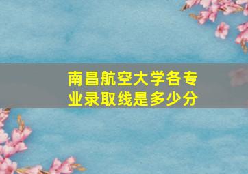 南昌航空大学各专业录取线是多少分