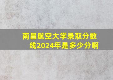 南昌航空大学录取分数线2024年是多少分啊