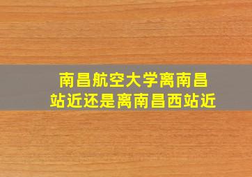 南昌航空大学离南昌站近还是离南昌西站近