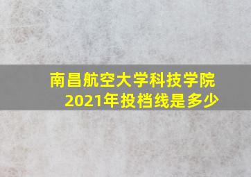 南昌航空大学科技学院2021年投档线是多少