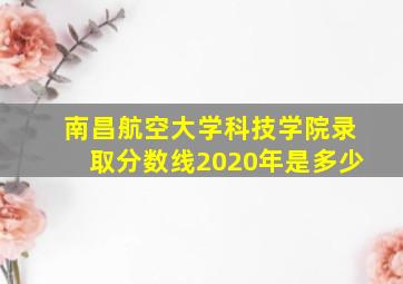 南昌航空大学科技学院录取分数线2020年是多少