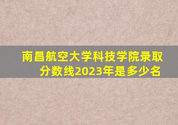 南昌航空大学科技学院录取分数线2023年是多少名