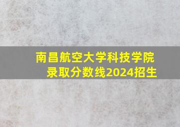 南昌航空大学科技学院录取分数线2024招生