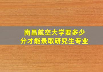 南昌航空大学要多少分才能录取研究生专业