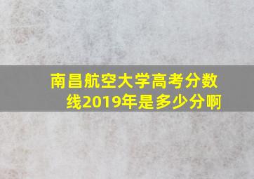 南昌航空大学高考分数线2019年是多少分啊