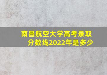 南昌航空大学高考录取分数线2022年是多少