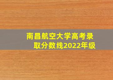 南昌航空大学高考录取分数线2022年级