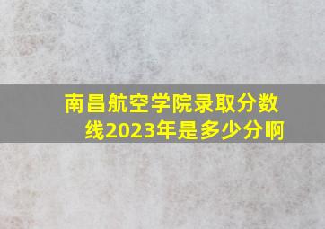 南昌航空学院录取分数线2023年是多少分啊