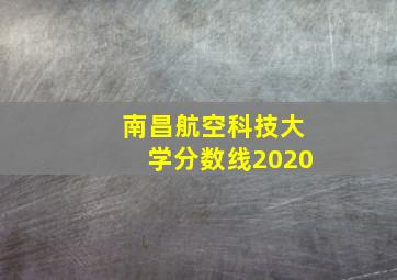 南昌航空科技大学分数线2020