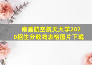 南昌航空航天大学2020招生分数线表格图片下载