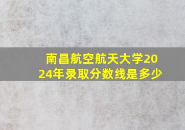 南昌航空航天大学2024年录取分数线是多少