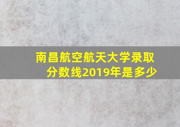 南昌航空航天大学录取分数线2019年是多少