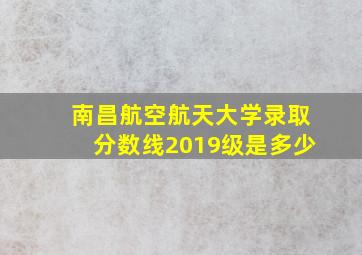 南昌航空航天大学录取分数线2019级是多少