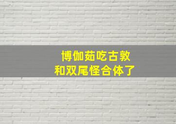 博伽茹吃古敦和双尾怪合体了