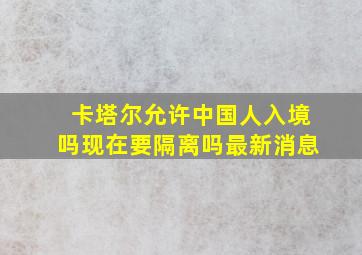 卡塔尔允许中国人入境吗现在要隔离吗最新消息